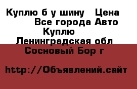 Куплю б/у шину › Цена ­ 1 000 - Все города Авто » Куплю   . Ленинградская обл.,Сосновый Бор г.